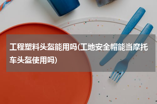 工程塑料头盔能用吗(工地安全帽能当摩托车头盔使用吗)