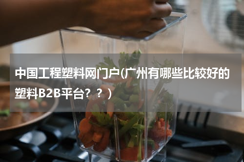 中国工程塑料网门户(广州有哪些比较好的塑料B2B平台？？)