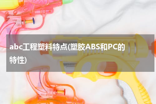 abc工程塑料特点(塑胶ABS和PC的特性)