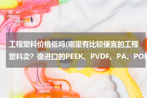 工程塑料价格低吗(哪里有比较便宜的工程塑料卖？像进口的PEEK、PVDF、PA、POM板材料？)