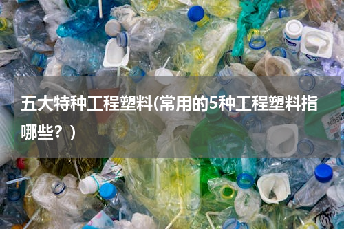 五大特种工程塑料(常用的5种工程塑料指哪些？)