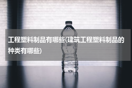 工程塑料制品有哪些(建筑工程塑料制品的种类有哪些)