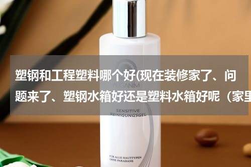 塑钢和工程塑料哪个好(现在装修家了、问题来了、塑钢水箱好还是塑料水箱好呢（家里用来盛水的）)