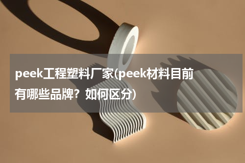 peek工程塑料厂家(peek材料目前有哪些品牌？如何区分)