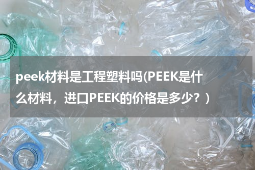 peek材料是工程塑料吗(PEEK是什么材料，进口PEEK的价格是多少？)
