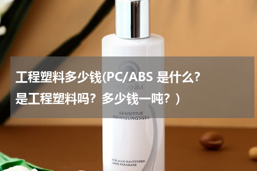 工程塑料多少钱(PC/ABS 是什么？是工程塑料吗？多少钱一吨？)