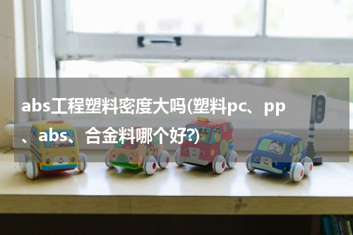 abs工程塑料密度大吗(塑料pc、pp、abs、合金料哪个好?)