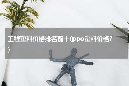 工程塑料价格排名前十(ppo塑料价格？)