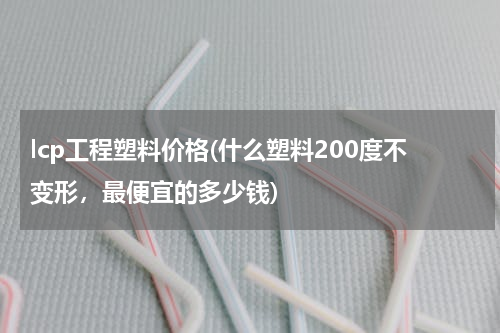 lcp工程塑料价格(什么塑料200度不变形，最便宜的多少钱)