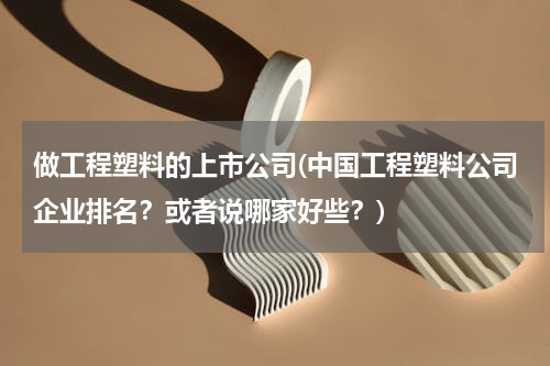 做工程塑料的上市公司(中国工程塑料公司企业排名？或者说哪家好些？)