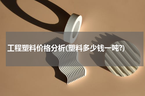 工程塑料价格分析(塑料多少钱一吨?)