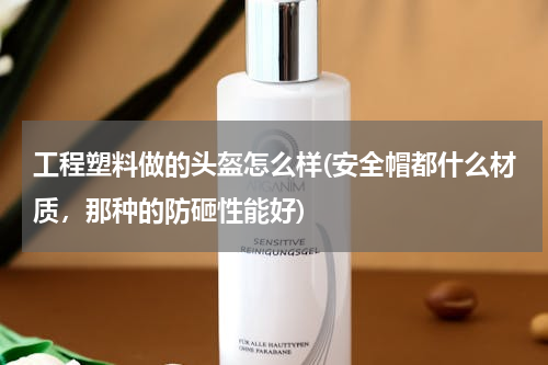 工程塑料做的头盔怎么样(安全帽都什么材质，那种的防砸性能好)