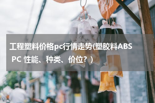 工程塑料价格pc行情走势(塑胶料ABS PC 性能、种类、价位？)