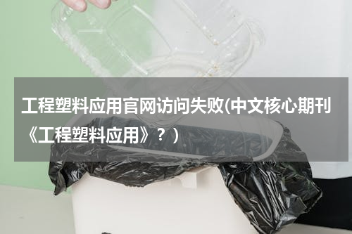 工程塑料应用官网访问失败(中文核心期刊《工程塑料应用》？)