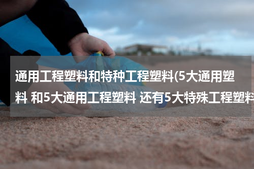 通用工程塑料和特种工程塑料(5大通用塑料 和5大通用工程塑料 还有5大特殊工程塑料是什么)