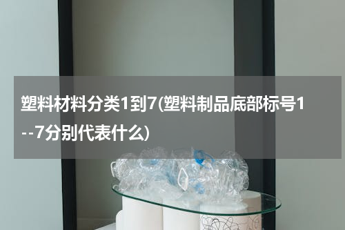 塑料材料分类1到7(塑料制品底部标号1--7分别代表什么)