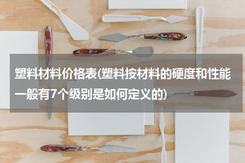 塑料材料价格表(塑料按材料的硬度和性能一般有7个级别是如何定义的)
