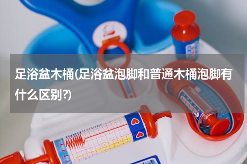 足浴盆木桶(足浴盆泡脚和普通木桶泡脚有什么区别?)