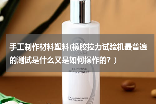 手工制作材料塑料(橡胶拉力试验机最普遍的测试是什么又是如何操作的？)