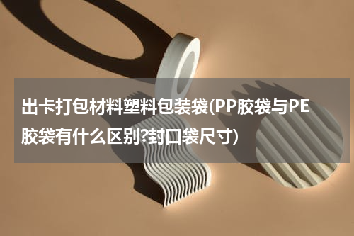 出卡打包材料塑料包装袋(PP胶袋与PE胶袋有什么区别?封口袋尺寸)
