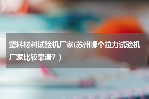 塑料材料试验机厂家(苏州哪个拉力试验机厂家比较靠谱？)