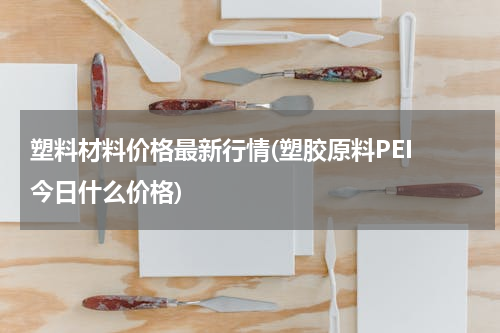 塑料材料价格最新行情(塑胶原料PEI 今日什么价格)