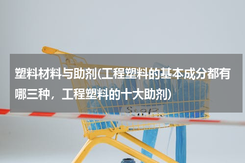 塑料材料与助剂(工程塑料的基本成分都有哪三种，工程塑料的十大助剂)