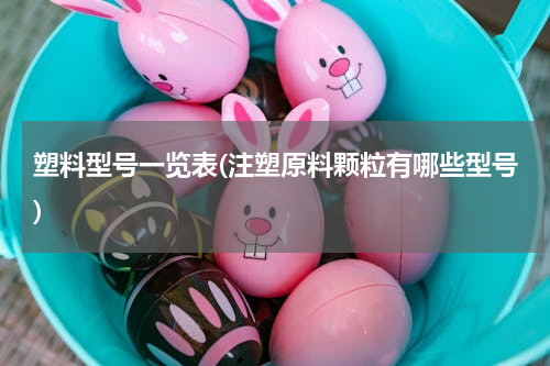 塑料型号一览表(注塑原料颗粒有哪些型号)