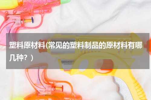 塑料原材料(常见的塑料制品的原材料有哪几种？)