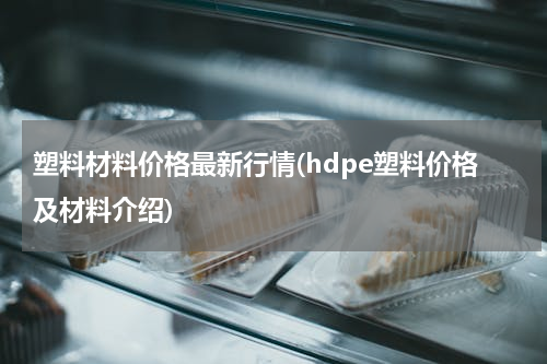 塑料材料价格最新行情(hdpe塑料价格及材料介绍)