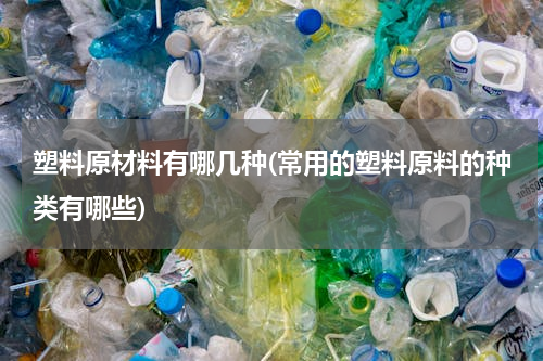 塑料原材料有哪几种(常用的塑料原料的种类有哪些)