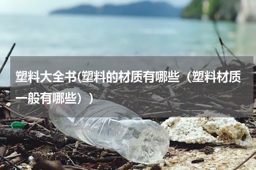 塑料大全书(塑料的材质有哪些（塑料材质一般有哪些）)