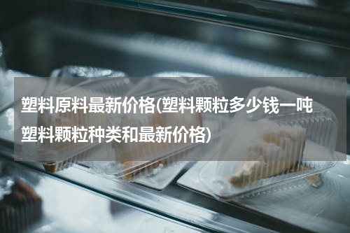 塑料原料最新价格(塑料颗粒多少钱一吨 塑料颗粒种类和最新价格)