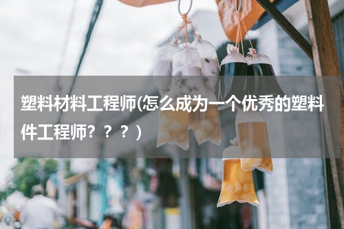 塑料材料工程师(怎么成为一个优秀的塑料件工程师？？？)