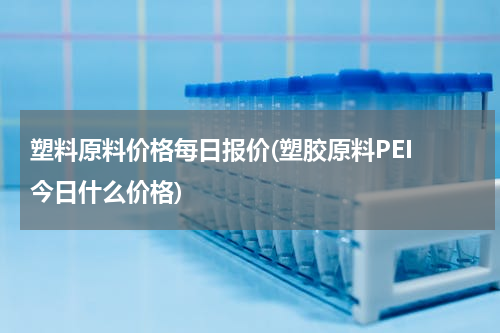 塑料原料价格每日报价(塑胶原料PEI 今日什么价格)