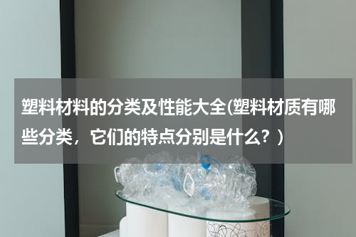 塑料材料的分类及性能大全(塑料材质有哪些分类，它们的特点分别是什么？)