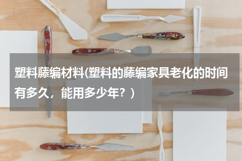 塑料藤编材料(塑料的藤编家具老化的时间有多久，能用多少年？)