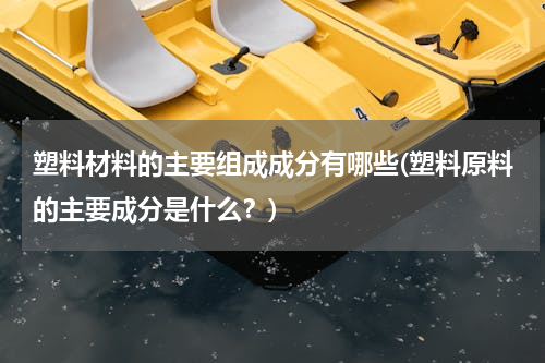 塑料材料的主要组成成分有哪些(塑料原料的主要成分是什么？)
