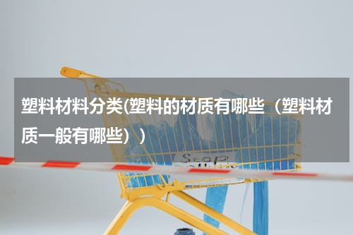 塑料材料分类(塑料的材质有哪些（塑料材质一般有哪些）)