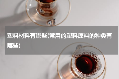 塑料材料有哪些(常用的塑料原料的种类有哪些)