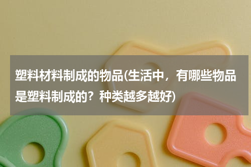 塑料材料制成的物品(生活中，有哪些物品是塑料制成的？种类越多越好)