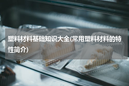 塑料材料基础知识大全(常用塑料材料的特性简介)