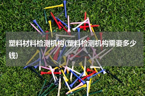塑料材料检测机构(塑料检测机构需要多少钱)
