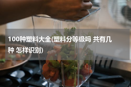 100种塑料大全(塑料分等级吗 共有几种 怎样识别)