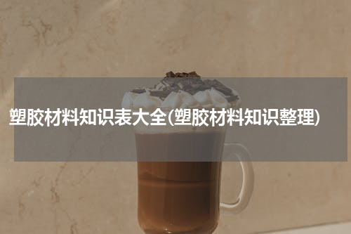 塑胶材料知识表大全(塑胶材料知识整理)