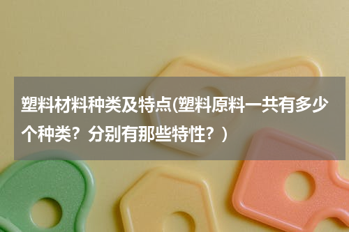 塑料材料种类及特点(塑料原料一共有多少个种类？分别有那些特性？)