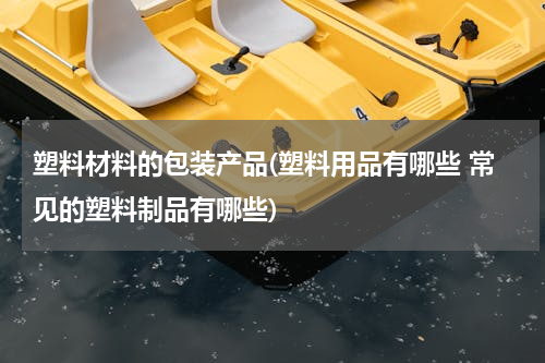 塑料材料的包装产品(塑料用品有哪些 常见的塑料制品有哪些)