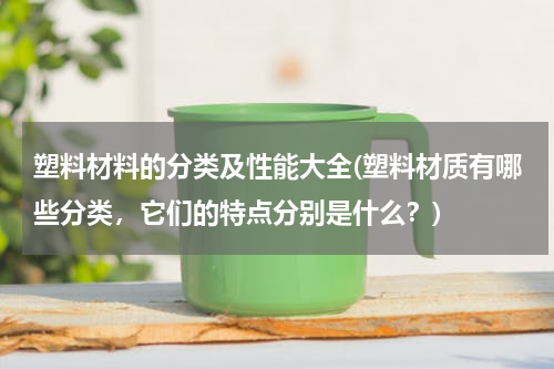 塑料材料的分类及性能大全(塑料材质有哪些分类，它们的特点分别是什么？)