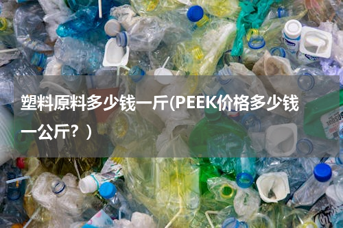 塑料原料多少钱一斤(PEEK价格多少钱一公斤？)
