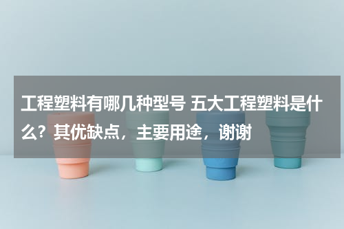 工程塑料有哪几种型号 五大工程塑料是什么？其优缺点，主要用途，谢谢